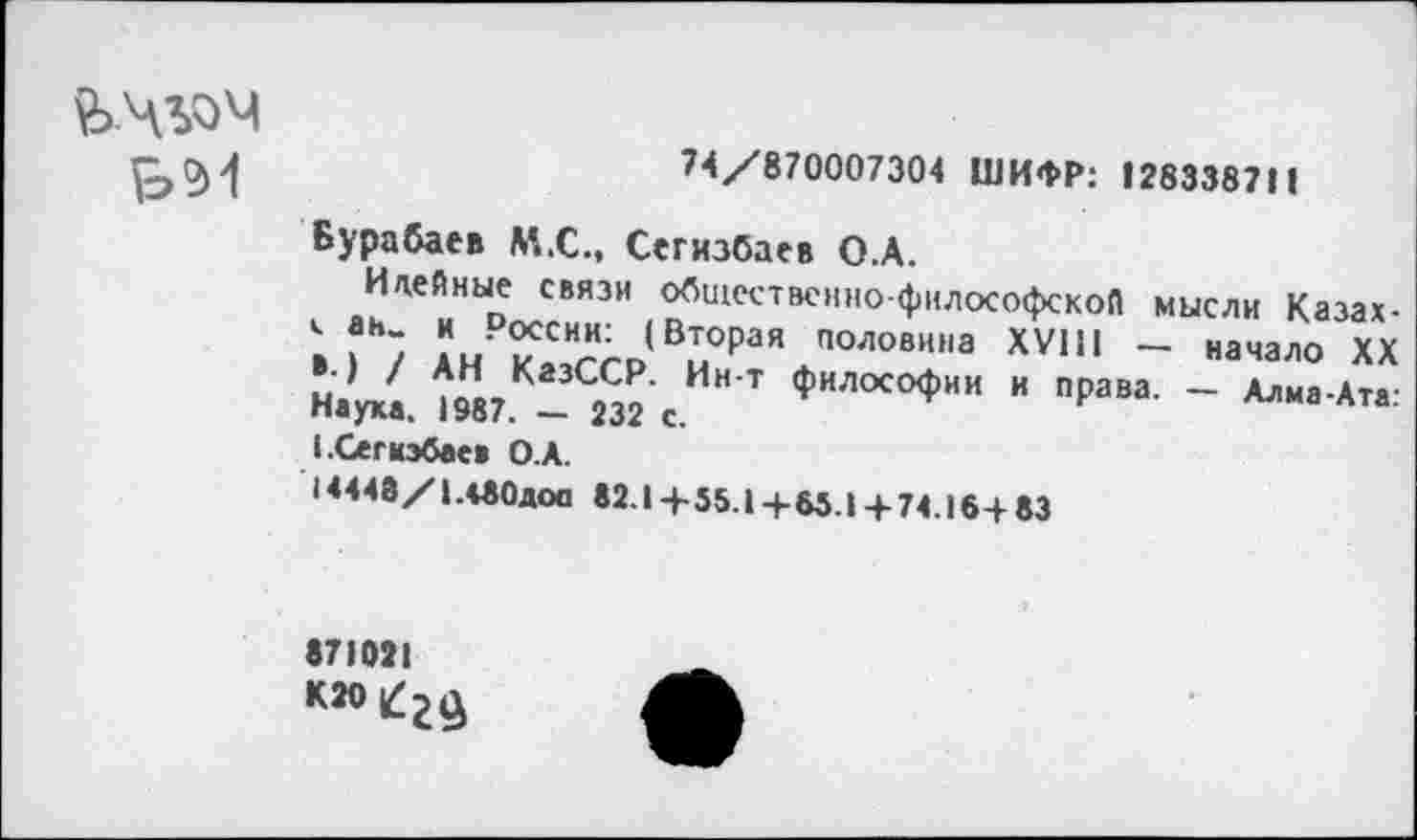 ﻿ЬЧЬОЧ
^0)^	74/870007304 ШИФР: 128338711
Бурабаев М.С., Сегизбаев О.А.
Идейные связи общественно-философской мысли Казах-С ан_ и России: (Вторая половина XVIII — начало XX ».) / АН КазССР. Ин-т философии и права. — Алма-Ата-Наука. 1987. — 232 с.
1.Сегкэбаеа О.А.
14448/1д80доо «2.1+55.1+65.1 + 74.16+83
871021
К2О|£2£